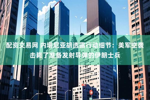 配资交易网 内塔尼亚胡透露行动细节：美军空袭击毙了准备发射导弹的伊朗士兵