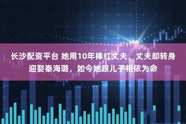 长沙配资平台 她用10年捧红丈夫，丈夫却转身迎娶秦海璐，如今她跟儿子相依为命