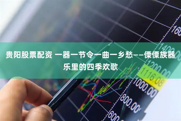 贵阳股票配资 一器一节令一曲一乡愁——傈僳族器乐里的四季欢歌