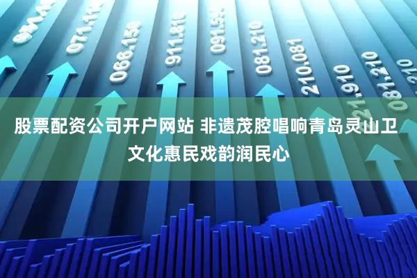 股票配资公司开户网站 非遗茂腔唱响青岛灵山卫 文化惠民戏韵润民心