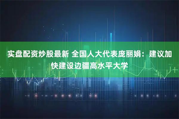 实盘配资炒股最新 全国人大代表庞丽娟：建议加快建设边疆高水平大学