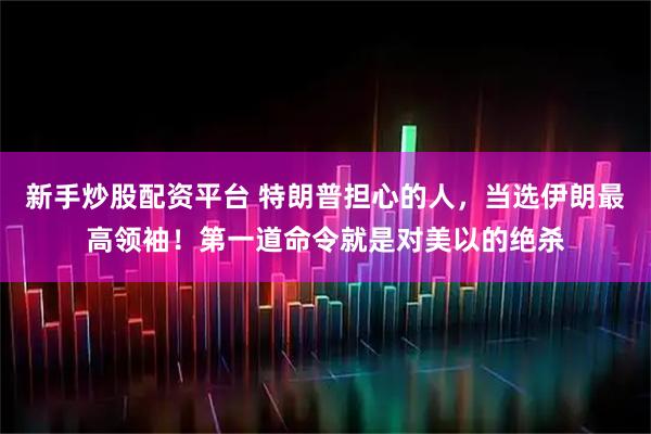 新手炒股配资平台 特朗普担心的人，当选伊朗最高领袖！第一道命令就是对美以的绝杀