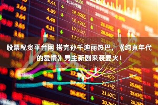 股票配资平台网 搭完孙千迪丽热巴，《纯真年代的爱情》男主新剧来袭要火！