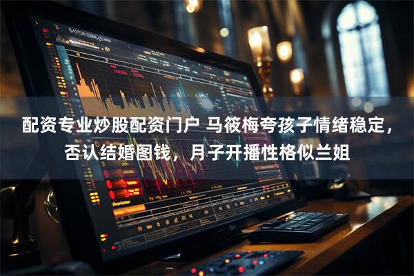 配资专业炒股配资门户 马筱梅夸孩子情绪稳定，否认结婚图钱，月子开播性格似兰姐