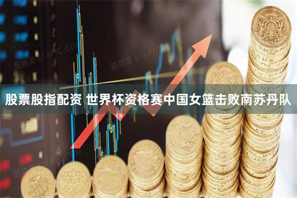 股票股指配资 世界杯资格赛中国女篮击败南苏丹队
