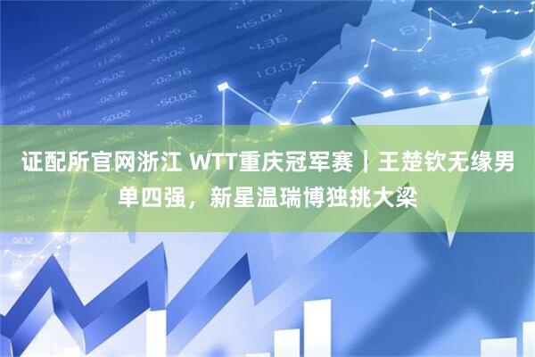 证配所官网浙江 WTT重庆冠军赛｜王楚钦无缘男单四强，新星温瑞博独挑大梁