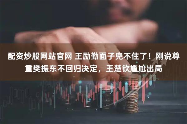 配资炒股网站官网 王励勤面子兜不住了！刚说尊重樊振东不回归决定，王楚钦尴尬出局