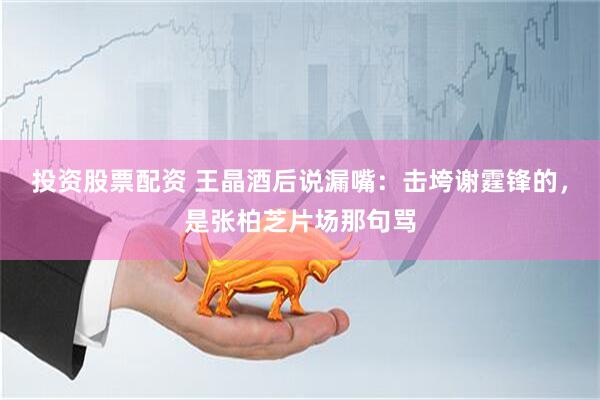 投资股票配资 王晶酒后说漏嘴：击垮谢霆锋的，是张柏芝片场那句骂