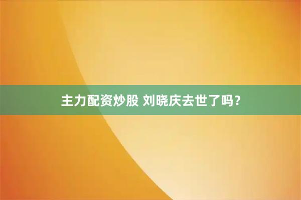 主力配资炒股 刘晓庆去世了吗？