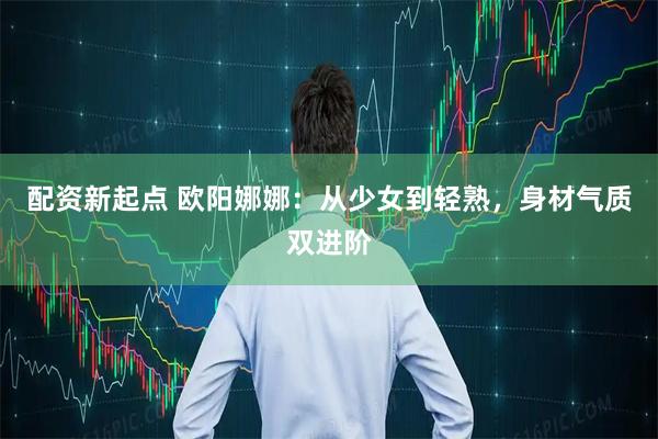 配资新起点 欧阳娜娜：从少女到轻熟，身材气质双进阶