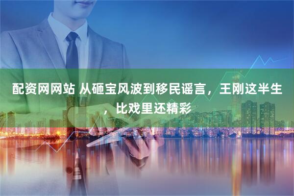 配资网网站 从砸宝风波到移民谣言，王刚这半生，比戏里还精彩