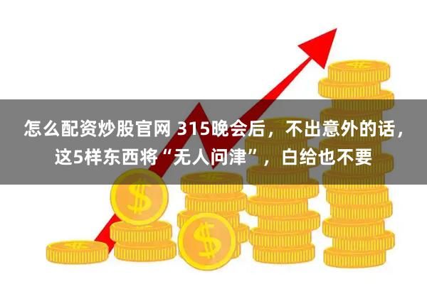 怎么配资炒股官网 315晚会后，不出意外的话，这5样东西将“无人问津”，白给也不要