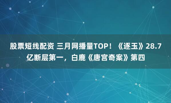 股票短线配资 三月网播量TOP！《逐玉》28.7亿断层第一，白鹿《唐宫奇案》第四