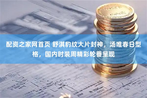 配资之家网首页 舒淇豹纹大片封神，汤唯春日型格，国内时装周精彩轮番呈现