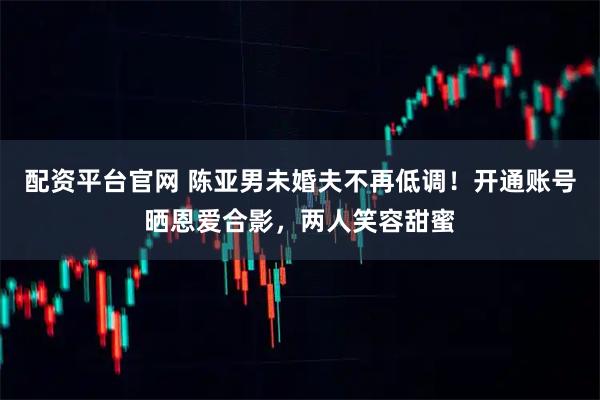 配资平台官网 陈亚男未婚夫不再低调！开通账号晒恩爱合影，两人笑容甜蜜
