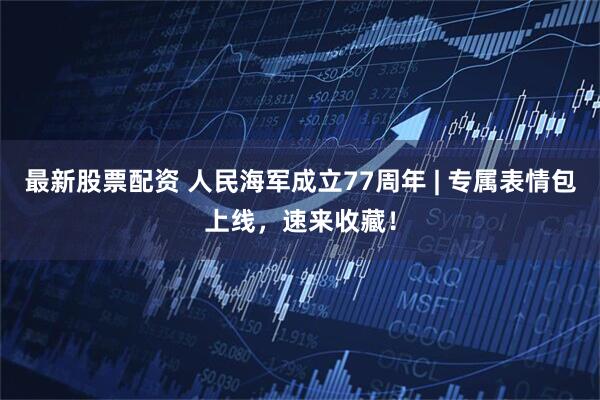 最新股票配资 人民海军成立77周年 | 专属表情包上线，速来收藏！