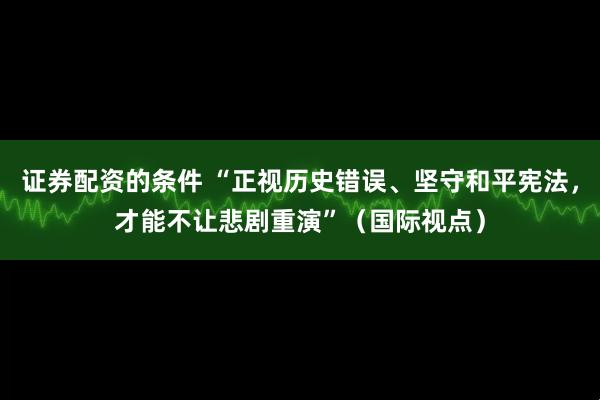 证券配资的条件 “正视历史错误、坚守和平宪法，才能不让悲剧重演”（国际视点）