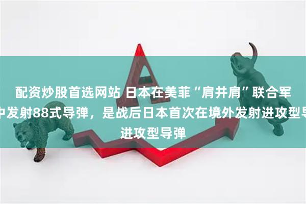 配资炒股首选网站 日本在美菲“肩并肩”联合军演中发射88式导弹，是战后日本首次在境外发射进攻型导弹