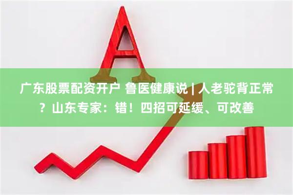 广东股票配资开户 鲁医健康说 | 人老驼背正常?山东专家:错!四招可延缓、可改善