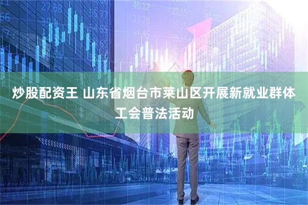 炒股配资王 山东省烟台市莱山区开展新就业群体工会普法活动
