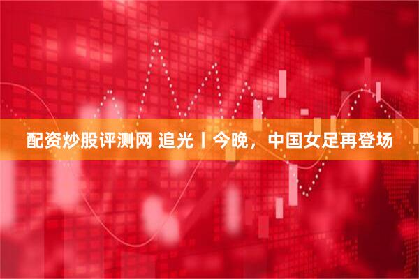 配资炒股评测网 追光丨今晚，中国女足再登场