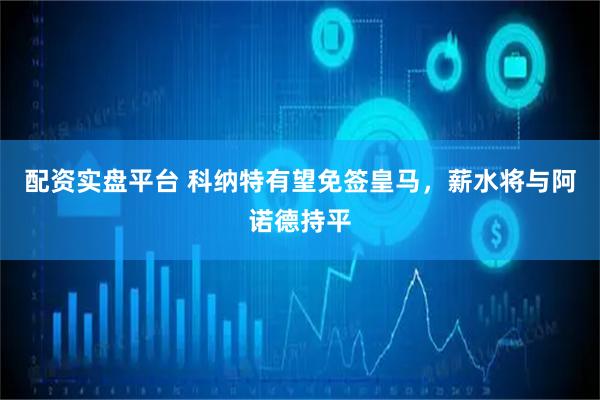 配资实盘平台 科纳特有望免签皇马，薪水将与阿诺德持平