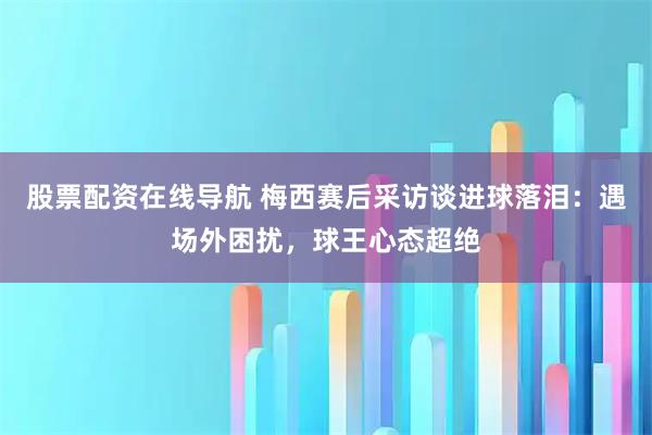 股票配资在线导航 梅西赛后采访谈进球落泪：遇场外困扰，球王心态超绝