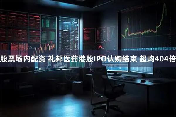 股票场内配资 礼邦医药港股IPO认购结束 超购404倍