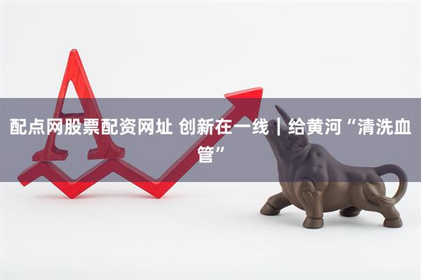 配点网股票配资网址 创新在一线｜给黄河“清洗血管”