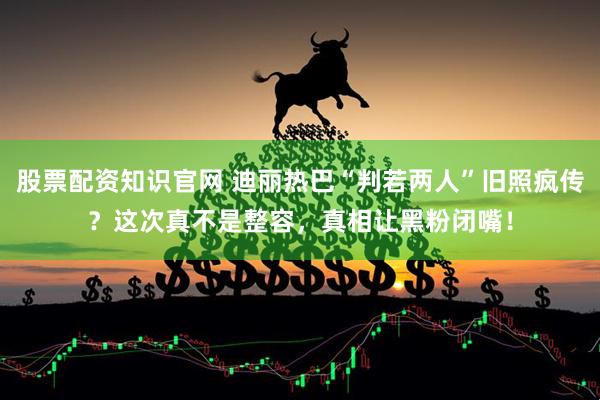 股票配资知识官网 迪丽热巴“判若两人”旧照疯传？这次真不是整容，真相让黑粉闭嘴！