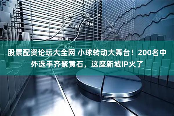 股票配资论坛大全网 小球转动大舞台！200名中外选手齐聚黄石，这座新城IP火了